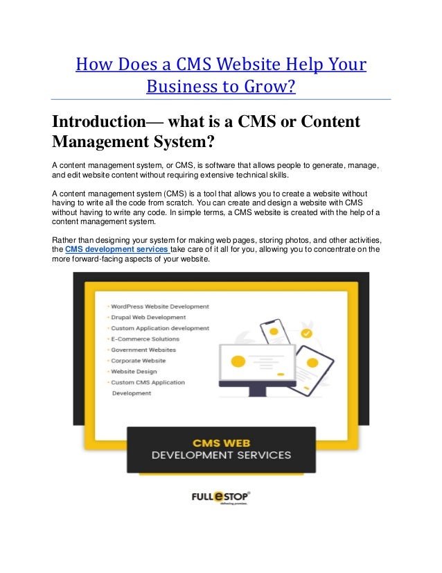 How Does a CMS Website Help Your
Business to Grow?
Introduction— what is a CMS or Content
Management System?
A content management system, or CMS, is software that allows people to generate, manage,
and edit website content without requiring extensive technical skills.
A content management system (CMS) is a tool that allows you to create a website without
having to write all the code from scratch. You can create and design a website with CMS
without having to write any code. In simple terms, a CMS website is created with the help of a
content management system.
Rather than designing your system for making web pages, storing photos, and other activities,
the CMS development services take care of it all for you, allowing you to concentrate on the
more forward-facing aspects of your website.
 