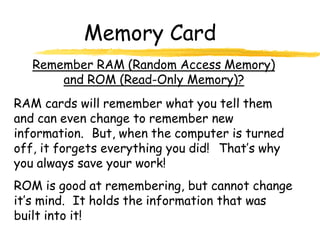Memory Card
Remember RAM (Random Access Memory)
and ROM (Read-Only Memory)?
RAM cards will remember what you tell them
and can even change to remember new
information. But, when the computer is turned
off, it forgets everything you did! That’s why
you always save your work!
ROM is good at remembering, but cannot change
it’s mind. It holds the information that was
built into it!
 