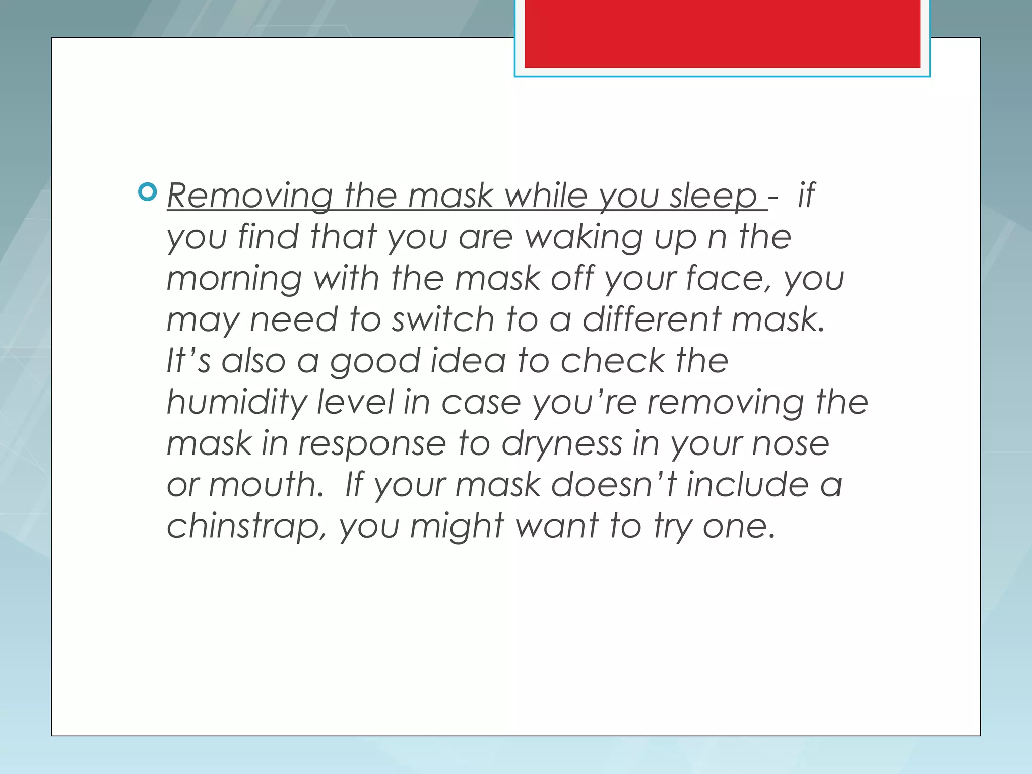  Removing    the mask while you sleep - if
 you find that you are waking up n the
 morning with the mask off your face, you
 may need to switch to a different mask.
 It’s also a good idea to check the
 humidity level in case you’re removing the
 mask in response to dryness in your nose
 or mouth. If your mask doesn’t include a
 chinstrap, you might want to try one.
 