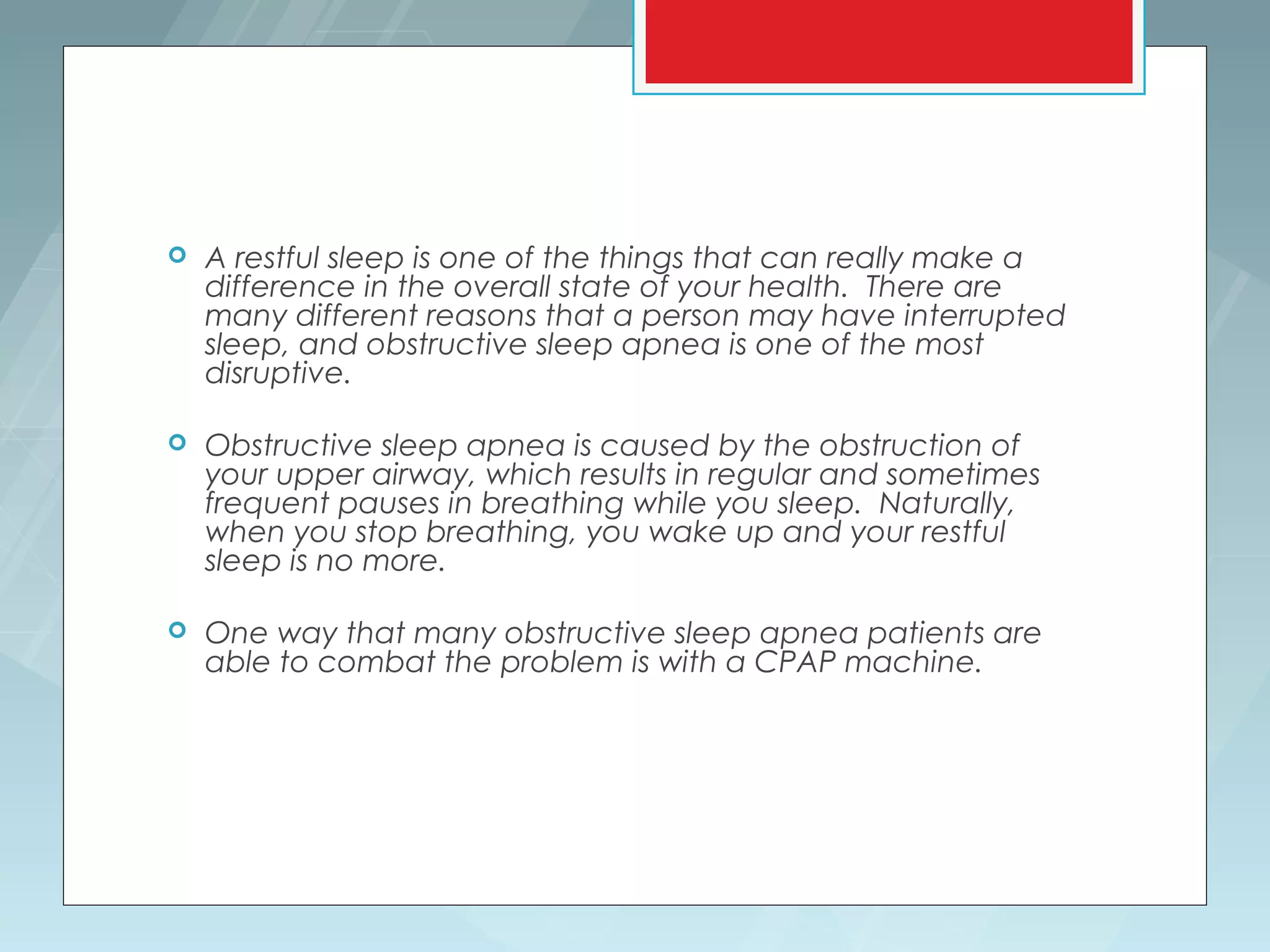    A restful sleep is one of the things that can really make a
    difference in the overall state of your health. There are
    many different reasons that a person may have interrupted
    sleep, and obstructive sleep apnea is one of the most
    disruptive.

   Obstructive sleep apnea is caused by the obstruction of
    your upper airway, which results in regular and sometimes
    frequent pauses in breathing while you sleep. Naturally,
    when you stop breathing, you wake up and your restful
    sleep is no more.
 
   One way that many obstructive sleep apnea patients are
    able to combat the problem is with a CPAP machine.
 