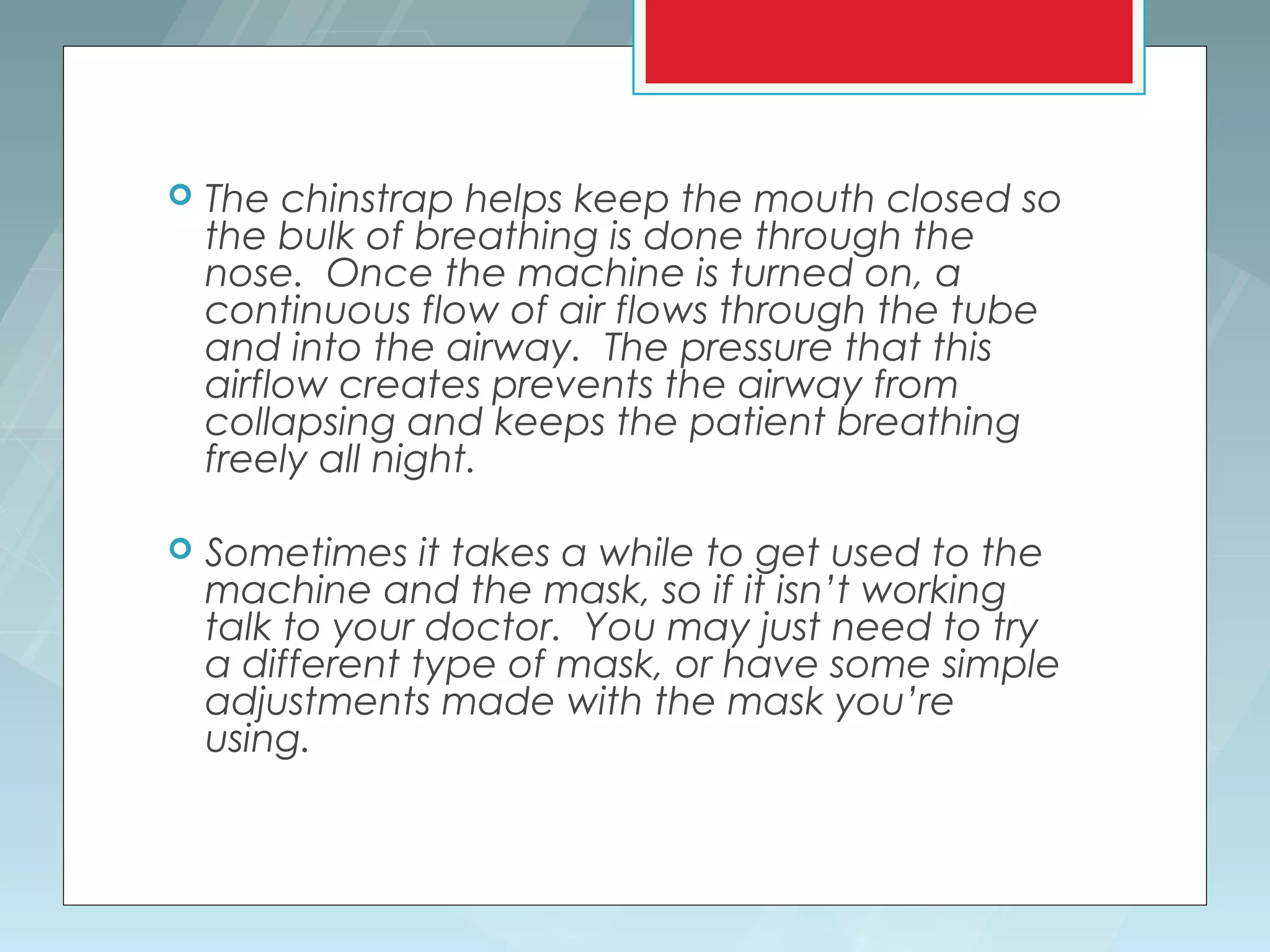    The chinstrap helps keep the mouth closed so
    the bulk of breathing is done through the
    nose. Once the machine is turned on, a
    continuous flow of air flows through the tube
    and into the airway. The pressure that this
    airflow creates prevents the airway from
    collapsing and keeps the patient breathing
    freely all night.

   Sometimes it takes a while to get used to the
    machine and the mask, so if it isn’t working
    talk to your doctor. You may just need to try
    a different type of mask, or have some simple
    adjustments made with the mask you’re
    using.
 