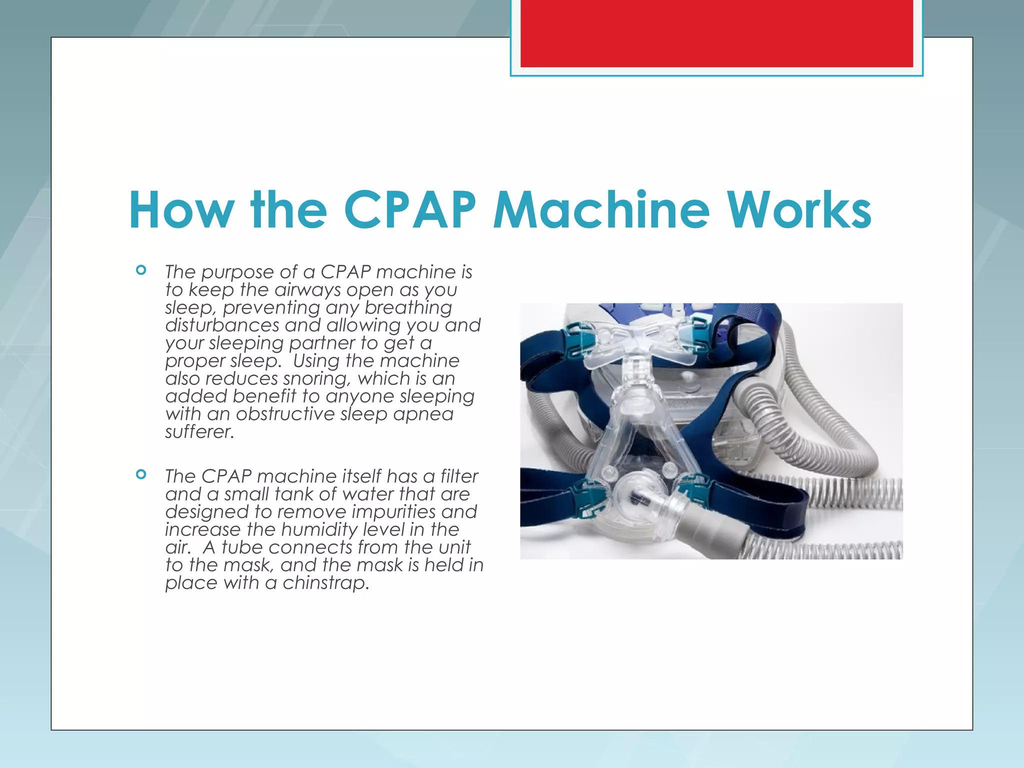 How the CPAP Machine Works
   The purpose of a CPAP machine is
    to keep the airways open as you
    sleep, preventing any breathing
    disturbances and allowing you and
    your sleeping partner to get a
    proper sleep. Using the machine
    also reduces snoring, which is an
    added benefit to anyone sleeping
    with an obstructive sleep apnea
    sufferer.

   The CPAP machine itself has a filter
    and a small tank of water that are
    designed to remove impurities and
    increase the humidity level in the
    air. A tube connects from the unit
    to the mask, and the mask is held in
    place with a chinstrap.
 