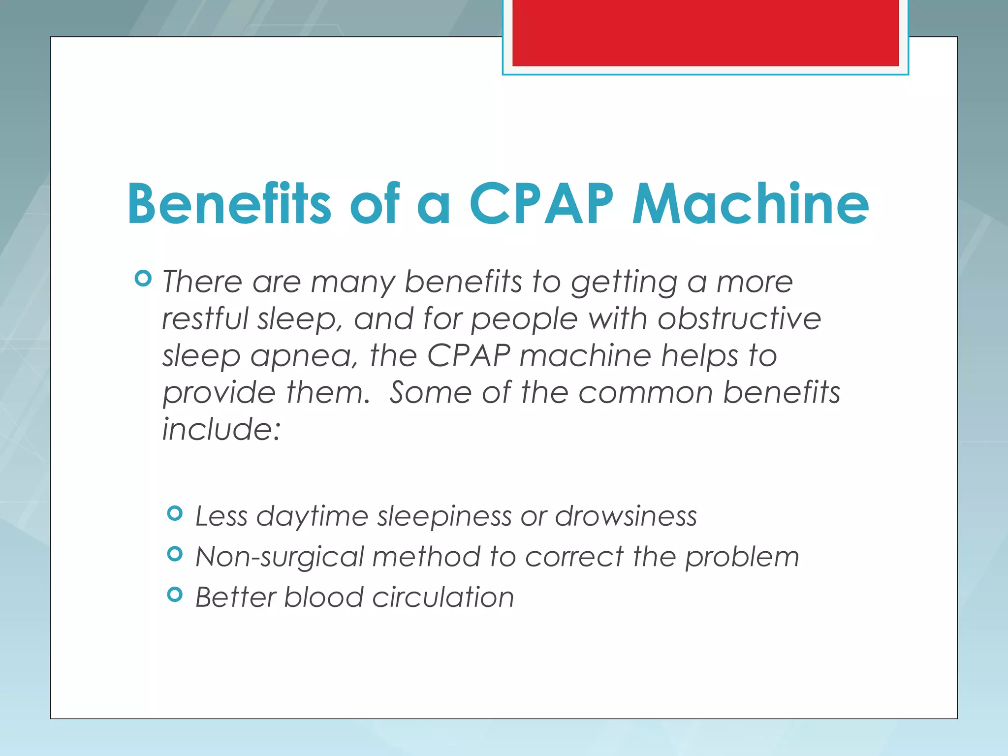 Benefits of a CPAP Machine
   There are many benefits to getting a more
    restful sleep, and for people with obstructive
    sleep apnea, the CPAP machine helps to
    provide them. Some of the common benefits
    include:

       Less daytime sleepiness or drowsiness
       Non-surgical method to correct the problem
       Better blood circulation
 