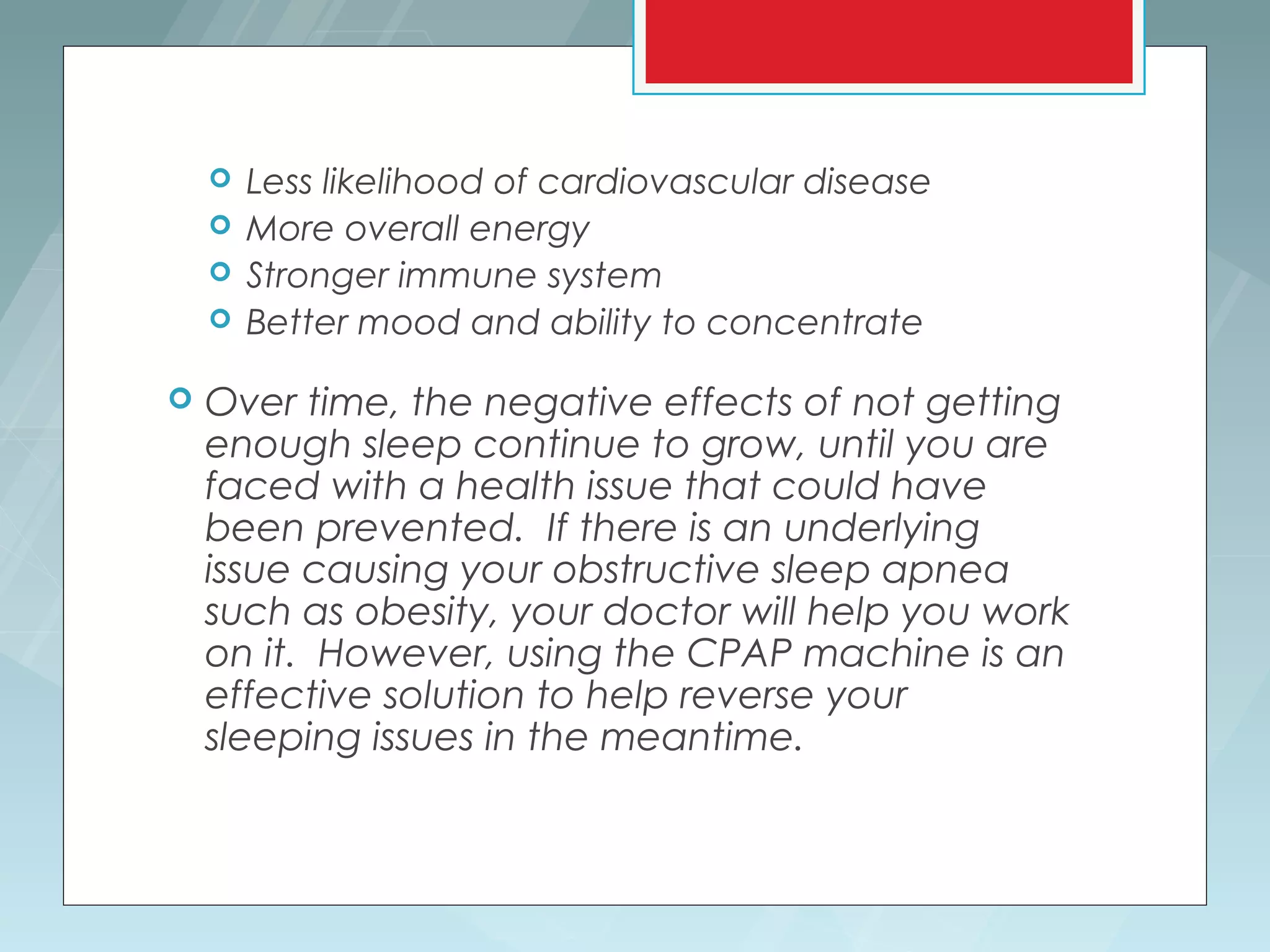    Less likelihood of cardiovascular disease
       More overall energy
       Stronger immune system
       Better mood and ability to concentrate

   Over time, the negative effects of not getting
    enough sleep continue to grow, until you are
    faced with a health issue that could have
    been prevented. If there is an underlying
    issue causing your obstructive sleep apnea
    such as obesity, your doctor will help you work
    on it. However, using the CPAP machine is an
    effective solution to help reverse your
    sleeping issues in the meantime.
 