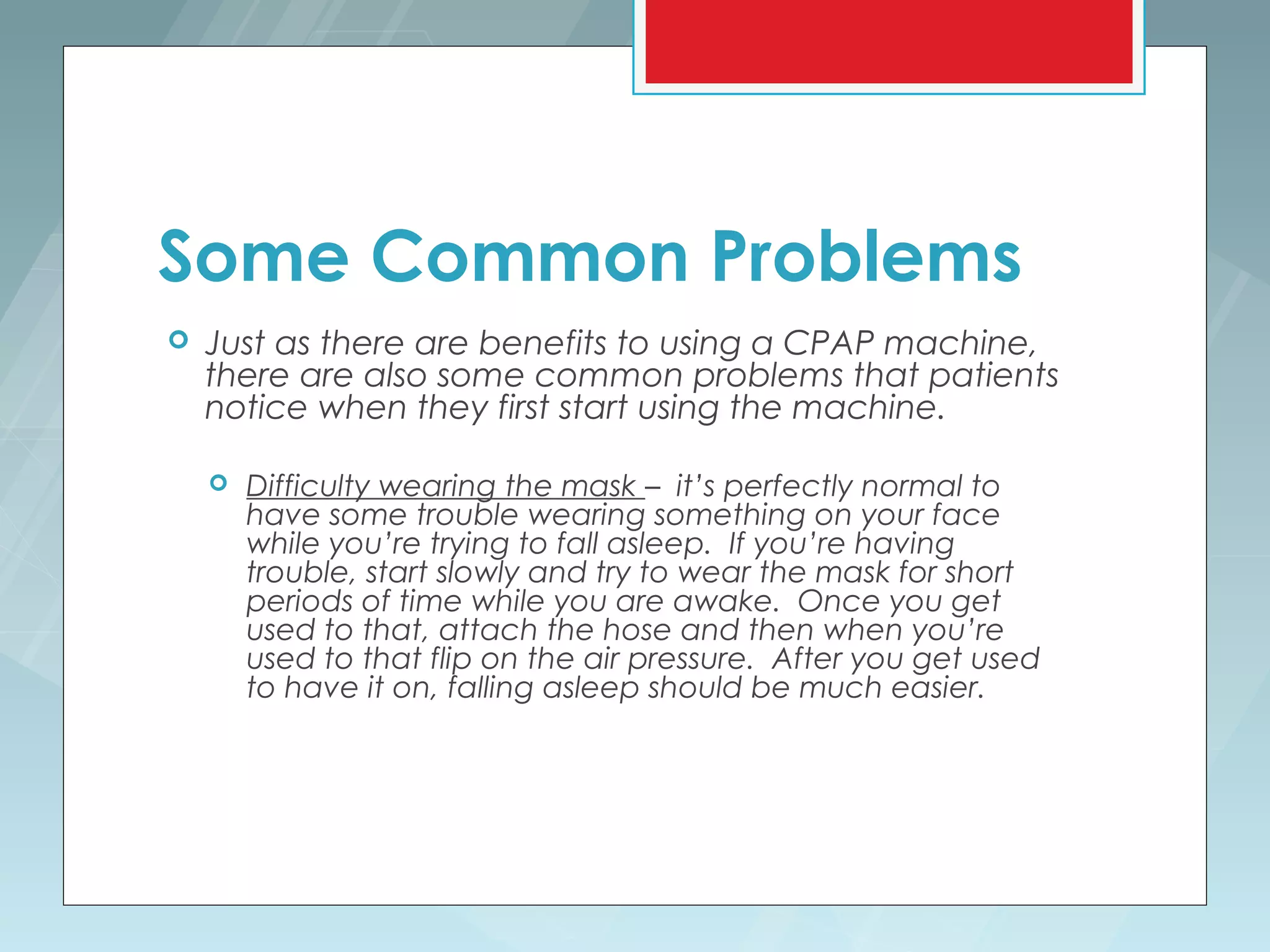 Some Common Problems
   Just as there are benefits to using a CPAP machine,
    there are also some common problems that patients
    notice when they first start using the machine.

       Difficulty wearing the mask – it’s perfectly normal to
        have some trouble wearing something on your face
        while you’re trying to fall asleep. If you’re having
        trouble, start slowly and try to wear the mask for short
        periods of time while you are awake. Once you get
        used to that, attach the hose and then when you’re
        used to that flip on the air pressure. After you get used
        to have it on, falling asleep should be much easier.
 