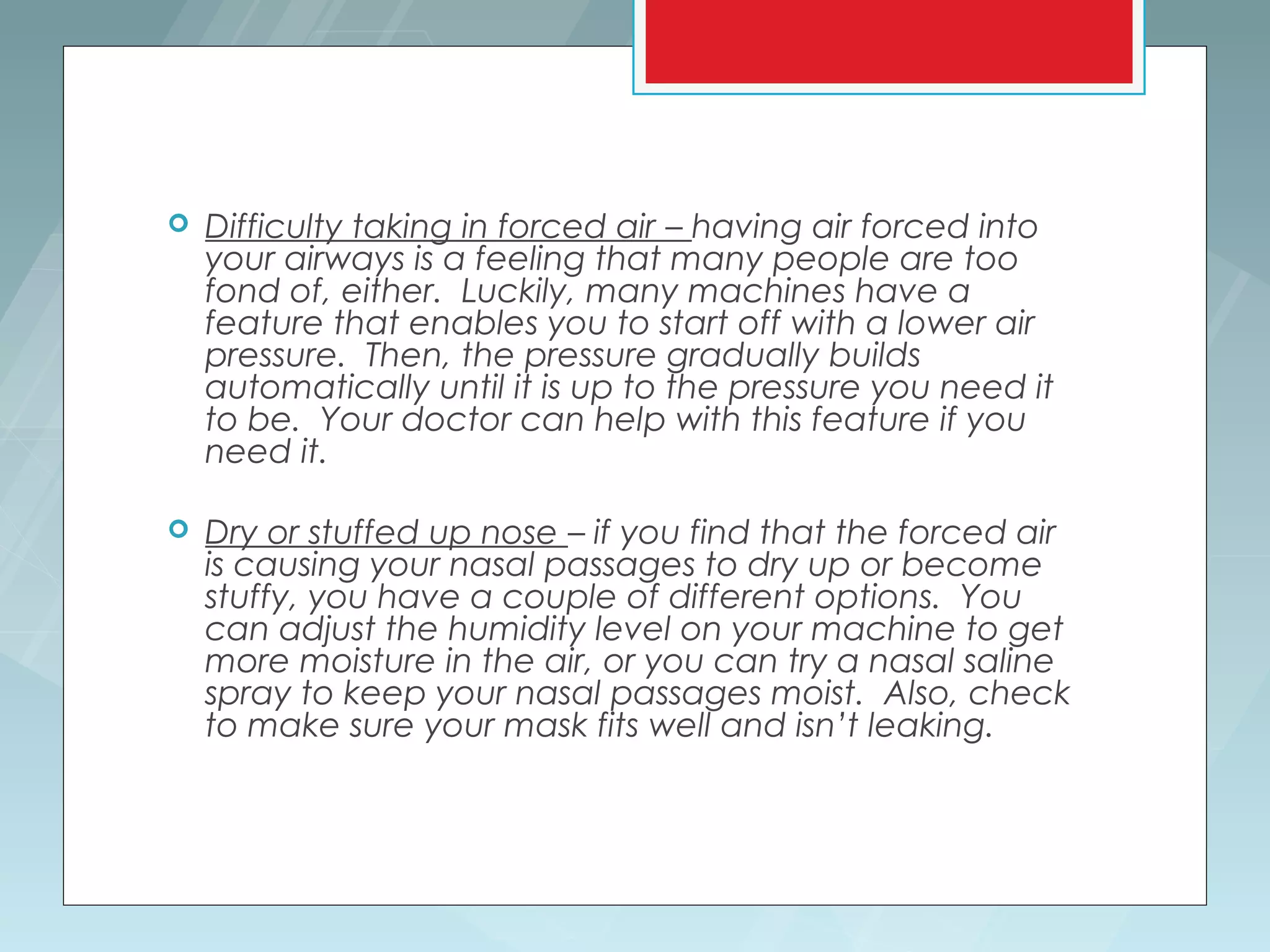    Difficulty taking in forced air – having air forced into
    your airways is a feeling that many people are too
    fond of, either. Luckily, many machines have a
    feature that enables you to start off with a lower air
    pressure. Then, the pressure gradually builds
    automatically until it is up to the pressure you need it
    to be. Your doctor can help with this feature if you
    need it.

   Dry or stuffed up nose – if you find that the forced air
    is causing your nasal passages to dry up or become
    stuffy, you have a couple of different options. You
    can adjust the humidity level on your machine to get
    more moisture in the air, or you can try a nasal saline
    spray to keep your nasal passages moist. Also, check
    to make sure your mask fits well and isn’t leaking.
 
