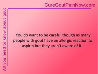 You do want to be careful though as many people with gout have an allergic reaction to aspirin but they aren’t aware of it.  