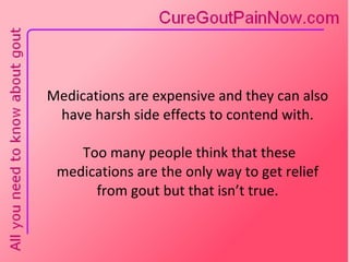 Medications are expensive and they can also have harsh side effects to contend with.  Too many people think that these medications are the only way to get relief from gout but that isn’t true. 
