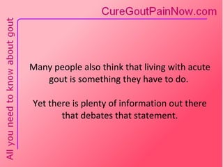 Many people also think that living with acute gout is something they have to do.  Yet there is plenty of information out there that debates that statement. 