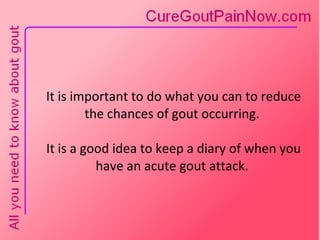It is important to do what you can to reduce the chances of gout occurring.  It is a good idea to keep a diary of when you have an acute gout attack. 