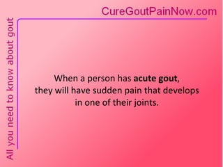 When a person has  acute gout ,  they will have sudden pain that develops  in one of their joints.  
