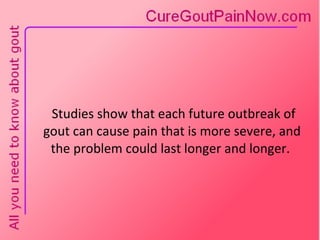 Studies show that each future outbreak of gout can cause pain that is more severe, and the problem could last longer and longer.  