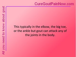 This typically in the elbow, the big toe,  or the ankle but gout can attack any of  the joints in the body. 