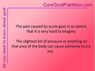 The pain caused by acute gout is so severe  that it is very hard to imagine.  The slightest bit of pressure or anything on that area of the body can cause someone to cry out.  