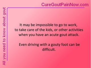 It may be impossible to go to work,  to take care of the kids, or other activities when you have an acute gout attack.  Even driving with a gouty foot can be difficult. 
