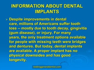 INFORMATION ABOUT DENTAL
IMPLANTS


Despite improvements in dental
care, millions of Americans suffer tooth
loss -- mostly due to tooth decay, gingivitis
(gum disease), or injury. For many
years, the only treatment options available
for people with missing teeth were bridges
and dentures. But today, dental implants
are available. A proper implant has no
physical downsides and has good
longevity.
reddinggeneraldentist.com

 