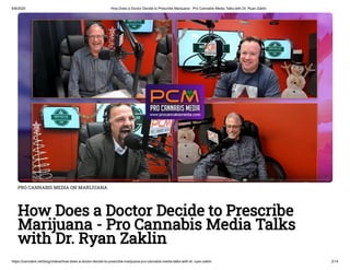6/8/2020 How Does a Doctor Decide to Prescribe Marijuana - Pro Cannabis Media Talks with Dr. Ryan Zaklin
https://cannabis.net/blog/videos/how-does-a-doctor-decide-to-prescribe-marijuana-pro-cannabis-media-talks-with-dr.-ryan-zaklin 2/14
PRO CANNABIS MEDIA ON MARIJUANA
How Does a Doctor Decide to Prescribe
Marijuana - Pro Cannabis Media Talks
with Dr. Ryan Zaklin
 
