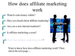 How does affiliate marketing
           work
Want to earn money online?

Have you heard about affiliate marketing?

Are you a new internet marketer?

Is affiliate marketing a scam?


How does affiliate marketing work?


 Want to know how does affiliate marketing work? Then
 check the next page ...
 