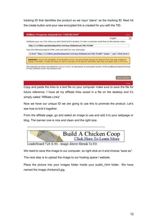 12
tracking ID that identifies the product so we input “plans” as the tracking ID. Next hit
the create button and your new encrypted link is created for you with the TID.
Copy and paste the links to a text file on your computer make sure to save the file for
future reference. I have all my affiliate links saved in a file on the desktop and it’s
simply called “Affiliate Links”
Now we have our unique ID we are going to use this to promote the product. Let’s
see how to knit it together.
From the affiliate page, go and select an image to use and add it to your webpage or
blog. The banner one is nice and clean and the right size.
We need to save this image to our computer, so right click on it and choose “save as”.
The next step is to upload the image to our hosting space / website.
Place the picture into your images folder inside your public_html folder. We have
named the image chickens3.jpg.
 
