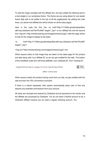 13
To add the image complete with the affiliate link, we have added the following text to
a text widget in our wordpress theme. The theme we are using allows for one leader
board style add to be added to the top of all the pages/posts. By adding the code
there, our advert and affiliate link will be shown on all the sites pages.
Here is the code the first line <a href=”http://1110b9u-gmxj4mebqan8sd-
a64.hop.clickbank.net/?tid=PLANS” target=”_top”> is our affiliate link and the second
line <img src=”http://chickenrearing.com/images/chickens3.jpg”> tells the page where
to look for the image to display to the visitor.
<a href="http://1110b9u-gmxj4mebqan8sd-a64.hop.clickbank.net/?tid=PLANS"
target="_top">
<img src="http://chickenrearing.com/images/chickens3.jpg"></a>
When anyone clicks on that image they are taken to the sales page for the product
and take along with it our affiliate ID, so we can get credited for the sale. The bottom
of the ClickBank order form will show [affiliate= your clickbank ID. Your Tracking ID.
When anyone orders the product having come from our site, we get credited with the
sale and earn the 75% commission promised.
If there is a refund requested, their system automatically takes care of that and
deducts any awarded commissions from your account.
All clicks are recorded and tracked by Clickbank and all payments to the vendor and
the affiliate are processed by Clickbank. You do not need a PayPal account to be a
Clickbank affiliate however you do need a regular checking account. You
 