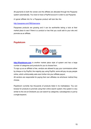 15
All payments to both the vendor and the affiliate are allocated through the Payspree
system automatically. You have to have a PayPal account in order to use Payspree.
A typical affiliate link for a Payspree product will look like this
http://payspree.com/786/Username
Paysprees products are growing and it can be worthwhile taking a look at their
market place to see if there is a product or two that you could add to your site and
promote as an affiliate.
Paydotcom
http://Paydotcom.com is another market place style of system and has a large
number of categories and products for you to choose from.
To sign up as an affiliate is free, vendors are allowed to pay your commissions either
by cheque or by PayPal, the majority pay using PayPal, some will pay via pay people
online, which unfortunately eats even further into your affiliate payout.
All vendors are responsible for paying their own affiliates via whichever method they
choose.
Paydotcom currently has thousands of products listed in its marketplace. You can
browse for products to promote using their online search system; this system is very
similar to the one at Clickbank you can search by categories, subcategories or just by
a single keyword.
 