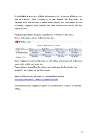 16
Unlike Clickbank where your affiliate sales are grouped into the one affiliate account
and each vendors sales contribute to the one account, with Paydotcom, like
Payspree, each sale you make is treated individually and your commissions are paid
individually, Payspree does however pay these commissions directly into your
PayPal account.
Paydotcom provides tracking and sales statistics in the form of Raw Clicks,
Unique clicks, sales, refunds and conversion rates.
Some Paydotcom vendors will provide you with affiliate tools to use such as Banners,
ready made emails, blog posts, etc,
To promote any product from Paydotcom, you create your link from inside your
account for the product you want to promote.
A typical affiliate link for a Paydotcom product will look like this.
http://paydotcom.net/r/87756/AccountName/26107650/
Any vendor using the Paydotcom system has a right to refuse to accept you as their
affiliate.
 