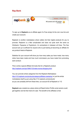 17
Rap Bank
To sign up to Rapbank as an affiliate again it’s Free simply hit the Join now link and
create your account.
Rapbank is another marketplace where sellers list their digital products for you to
promote. Rapbank is a little complicated and does not quite work the same as
Clickbank, Payspree or Paydotcom, it’s somewhere in between all three. The free
account set up is sufficient for anyone who is just looking at becoming an affiliate for
any product listed at Rapbank.
Statistics for your account will show you how many sales you have made, how many
clicks have been made and how much commission you have made from promoting
each product.
This is what a typical affiliate link looks like for a Rapbank product.
http://rapbank.com/go/1846/112/make-money-blogging.html
You can promote whole categories from the Rapbank Marketplace
http://112.rapbank.com/products/category/affiliate-marketing/ or just the whole
marketplace itself by just using http://112.rapbank.com/products/
as you can probably tell from these links, our account ID at Rapbank is 112
Rapbank was created as a place where all Rapid Action Profits script owners could
get together and list their items for sale. The benefit to the affiliates is that
 