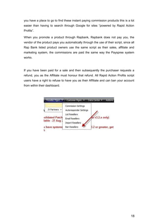 18
you have a place to go to find these instant paying commission products this is a lot
easier than having to search through Google for sites “powered by Rapid Action
Profits”.
When you promote a product through Rapbank, Rapbank does not pay you, the
vendor of the product pays you automatically through the use of their script, since all
Rap Bank listed product owners use the same script as their sales, affiliate and
marketing system, the commissions are paid the same way the Payspree system
works.
If you have been paid for a sale and then subsequently the purchaser requests a
refund, you as the Affiliate must honour that refund. All Rapid Action Profits script
users have a right to refuse to have you as their Affiliate and can ban your account
from within their dashboard.
 
