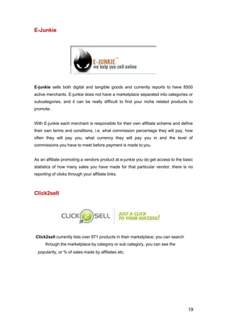 19
E-Junkie
E-junkie sells both digital and tangible goods and currently reports to have 8500
active merchants. E-junkie does not have a marketplace separated into categories or
subcategories, and it can be really difficult to find your niche related products to
promote.
With E-junkie each merchant is responsible for their own affiliate scheme and define
their own terms and conditions, i.e. what commission percentage they will pay, how
often they will pay you, what currency they will pay you in and the level of
commissions you have to meet before payment is made to you.
As an affiliate promoting a vendors product at e-junkie you do get access to the basic
statistics of how many sales you have made for that particular vendor, there is no
reporting of clicks through your affiliate links.
Click2sell
Click2sell currently lists over 871 products in their marketplace; you can search
through the marketplace by category or sub category, you can see the
popularity, or % of sales made by affiliates etc.
 