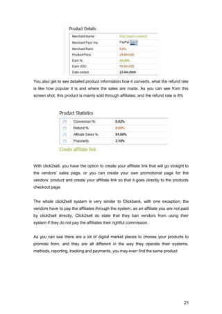 21
You also get to see detailed product information how it converts, what the refund rate
is like how popular it is and where the sales are made. As you can see from this
screen shot, this product is mainly sold through affiliates; and the refund rate is 8%
With click2sell, you have the option to create your affiliate link that will go straight to
the vendors’ sales page, or you can create your own promotional page for the
vendors’ product and create your affiliate link so that it goes directly to the products
checkout page.
The whole click2sell system is very similar to Clickbank, with one exception; the
vendors have to pay the affiliates through the system, as an affiliate you are not paid
by click2sell directly. Click2sell do state that they ban vendors from using their
system if they do not pay the affiliates their rightful commission.
As you can see there are a lot of digital market places to choose your products to
promote from, and they are all different in the way they operate their systems,
methods, reporting, tracking and payments, you may even find the same product
 