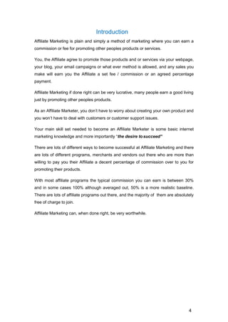 4
Introduction
Affiliate Marketing is plain and simply a method of marketing where you can earn a
commission or fee for promoting other peoples products or services.
You, the Affiliate agree to promote those products and or services via your webpage,
your blog, your email campaigns or what ever method is allowed, and any sales you
make will earn you the Affiliate a set fee / commission or an agreed percentage
payment.
Affiliate Marketing if done right can be very lucrative, many people earn a good living
just by promoting other peoples products.
As an Affiliate Marketer, you don’t have to worry about creating your own product and
you won’t have to deal with customers or customer support issues.
Your main skill set needed to become an Affiliate Marketer is some basic internet
marketing knowledge and more importantly “the desire tosucceed”
There are lots of different ways to become successful at Affiliate Marketing and there
are lots of different programs, merchants and vendors out there who are more than
willing to pay you their Affiliate a decent percentage of commission over to you for
promoting their products.
With most affiliate programs the typical commission you can earn is between 30%
and in some cases 100% although averaged out, 50% is a more realistic baseline.
There are lots of affiliate programs out there, and the majority of them are absolutely
free of charge to join.
Affiliate Marketing can, when done right, be very worthwhile.
 