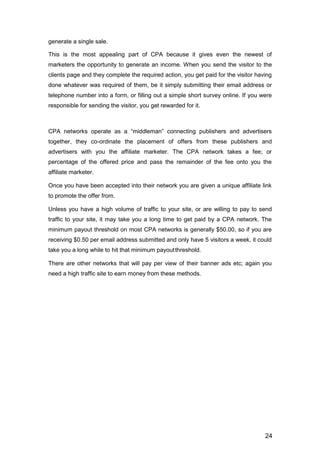 24
generate a single sale.
This is the most appealing part of CPA because it gives even the newest of
marketers the opportunity to generate an income. When you send the visitor to the
clients page and they complete the required action, you get paid for the visitor having
done whatever was required of them, be it simply submitting their email address or
telephone number into a form, or filling out a simple short survey online. If you were
responsible for sending the visitor, you get rewarded for it.
CPA networks operate as a “middleman” connecting publishers and advertisers
together, they co-ordinate the placement of offers from these publishers and
advertisers with you the affiliate marketer. The CPA network takes a fee; or
percentage of the offered price and pass the remainder of the fee onto you the
affiliate marketer.
Once you have been accepted into their network you are given a unique affiliate link
to promote the offer from.
Unless you have a high volume of traffic to your site, or are willing to pay to send
traffic to your site, it may take you a long time to get paid by a CPA network. The
minimum payout threshold on most CPA networks is generally $50.00, so if you are
receiving $0.50 per email address submitted and only have 5 visitors a week, it could
take you a long while to hit that minimum payoutthreshold.
There are other networks that will pay per view of their banner ads etc; again you
need a high traffic site to earn money from these methods.
 