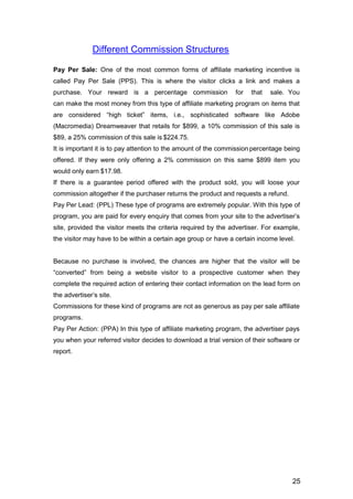 25
Different Commission Structures
Pay Per Sale: One of the most common forms of affiliate marketing incentive is
called Pay Per Sale (PPS). This is where the visitor clicks a link and makes a
purchase. Your reward is a percentage commission for that sale. You
can make the most money from this type of affiliate marketing program on items that
are considered “high ticket” items, i.e., sophisticated software like Adobe
(Macromedia) Dreamweaver that retails for $899, a 10% commission of this sale is
$89, a 25% commission of this sale is $224.75.
It is important it is to pay attention to the amount of the commission percentage being
offered. If they were only offering a 2% commission on this same $899 item you
would only earn $17.98.
If there is a guarantee period offered with the product sold, you will loose your
commission altogether if the purchaser returns the product and requests a refund.
Pay Per Lead: (PPL) These type of programs are extremely popular. With this type of
program, you are paid for every enquiry that comes from your site to the advertiser’s
site, provided the visitor meets the criteria required by the advertiser. For example,
the visitor may have to be within a certain age group or have a certain income level.
Because no purchase is involved, the chances are higher that the visitor will be
“converted” from being a website visitor to a prospective customer when they
complete the required action of entering their contact information on the lead form on
the advertiser’s site.
Commissions for these kind of programs are not as generous as pay per sale affiliate
programs.
Pay Per Action: (PPA) In this type of affiliate marketing program, the advertiser pays
you when your referred visitor decides to download a trial version of their software or
report.
 