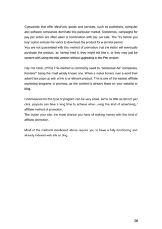 26
Companies that offer electronic goods and services, such as publishers, computer
and software companies dominate this particular market. Sometimes, campaigns for
pay per action are often used in combination with pay per sale. The “try before you
buy” option entices the visitor to download the product for a set trial period.
You are not guaranteed with this method of promotion that the visitor will eventually
purchase the product, as having tried it, they might not like it, or they may just be
content with using the trial version without upgrading to the Pro version.
Pay Per Click: (PPC) This method is commonly used by “contextual Ad” companies,
Konteratm
being the most widely known one. When a visitor hovers over a word their
advert box pops up with a link to a relevant product. This is one of the easiest affiliate
marketing programs to promote, as the content is already there on your website or
blog.
Commissions for this type of program can be very small, some as little as $0.02c per
click, payouts can take a long time to achieve when using this kind of advertising /
affiliate method of promotion.
The busier your site, the more chance you have of making money with this kind of
affiliate promotion.
Most of the methods mentioned above require you to have a fully functioning and
already indexed web site or blog.
 