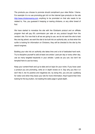 28
The products you choose to promote should compliment your sites Niche / theme.
For example it is no use promoting get rich on the internet type products on the site
http://www.chickenrearing.com anything to be promoted on that site needs to be
related to, Yes, you guessed it keeping or rearing chickens, or any other breed of
foul.
We have started to monetize the site with the Clickbank product and an affiliate
program that will pay 8% commission per sale on any product bought from the
vendors’ site. For now that is all we are going to use, we do not want the site to look
like one big advert, we want the site to be built into an authority site, so that when the
surfer is looking for information on Chickens, they will be directed to the site by the
search engines.
Building your site into an authority site takes time and a lot of dedicated hard work.
Try to discipline yourself to add at least one article / post per day or every other day,
use as many targeted keywords in your articles / posts as you can, but don’t be
tempted here to use too many.
Keep your content fresh and up to date and on topic for your niche. If you have used
a product you are promoting, write an in depth review on it. Say why you like it or
don’t like it, list it’s positive and negatives etc. by doing this, you are pre- qualifying
for visitor and when they leave your site for more information, they’ll spend their time
looking for the buy button, not reading the sales page in great depth.
 