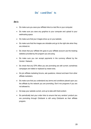 29
Do’s
 Do make sure you save your affiliate links to a text file on your computer.
 Do make sure you save any graphics to your computer and upload to your
webhosting space.
 Do make sure that your images show up on your website.
 Do make sure that the images are clickable and go to the right site when they
are clicked on.
 Do check that your affiliate link goes to your affiliate account use the tracking
statistics provided by the program you are using.
 Do make sure you can accept payments in the currency offered by the
Vendor / Network.
 Do check that any CPA offers you are promoting are still current; sometimes
campaigns are halted or replaced by newerones.
 Do join affiliate marketing forums, ask questions, interact and learn from other
affiliate marketers.
 Do make sure that you understand any terms and conditions placed upon you
the affiliate by the network you are promoting. Don’t mix programs if you are
not allowed to.
 Do keep your website current, and up to date with freshcontent.
 Do periodically test your order links to ensure that any vendors’ product you
are promoting through Clickbank is still using Clickbank as their affiliate
program.
 