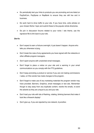 30
 Do periodically test your links to products you are promoting and are listed on
PayDotCom, PaySpree or RapBank to ensure they are still live and in
business.
 Do work hard to drive traffic to your site. If you have time, write articles on
your chosen Niche / topic and submit these to the popular article directories.
 Do join in discussion forums related to your niche / site theme, use the
signature file to link back to your site.
Don’ts
 Don’t expect to earn a fortune overnight, it just doesn’t happen. Anyone who
tells you otherwise is lying.
 Don’t break the rules of any agreements you have signed with the networks or
other affiliate program managers.
 Don’t spam anyone with unsolicited email messages.
 Don’t forget to place a notice on your site and a warning in your email
communications so you comply with the FTC guidelines.
 Don’t keep promoting a product or service if you are not making commissions
/ sales, or if the vendor has made changes to the program.
 Don’t forget to make use of any marketing materials the program vendor may
have provided. Banners, Graphics, email messages or text ads. Remember
though to stay away from any duplicate content, rewrite the emails, re word
the adverts so they are unique to you and your site.
 Don’t load your site with lots of flashing, rotating, blinking banners that make it
look like a firework display!
 Don’t give up, if you are rejected by one network, tryanother.
 
