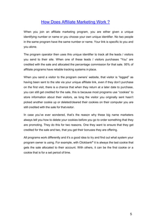 5
How Does Affiliate Marketing Work ?
When you join an affiliate marketing program, you are either given a unique
identifying number or name or you choose your own unique identifier. No two people
in the same program have the same number or name. Your link is specific to you and
you alone.
The program operator then uses this unique identifier to track all the leads / visitors
you send to their site. When one of these leads / visitors purchases “You” are
credited with the sale and allocated the percentage commission for that sale. 95% of
affiliate programs have reliable tracking systems in place.
When you send a visitor to the program owners’ website, that visitor is “logged” as
having been sent to the site via your unique affiliate link, even if they don’t purchase
on the first visit, there is a chance that when they return at a later date to purchase,
you can still get credited for the sale, this is because most programs use “cookies” to
store information about their visitors, as long the visitor you originally sent hasn’t
picked another cookie up or deleted/cleared their cookies on their computer you are
still credited with the sale for thatvisitor.
In case you’ve ever wondered, that’s the reason why these big name marketers
always tell you how to delete your cookies before you go to order something that they
are promoting. They do this for two reasons. One they want to ensure that they get
credited for the sale and two, that you get their bonuses they are offering.
All programs work differently and it’s a good idea to try and find out what system your
program owner is using. For example, with Clickbank®
it is always the last cookie that
gets the sale allocated to their account. With others, it can be the first cookie or a
cookie that is for a set period of time.
 