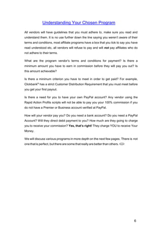 6
Understanding Your Chosen Program
All vendors will have guidelines that you must adhere to, make sure you read and
understand them. It is no use further down the line saying you weren’t aware of their
terms and conditions, most affiliate programs have a box that you tick to say you have
read understood etc, all vendors will refuse to pay and will not pay affiliates who do
not adhere to their terms.
What are the program vendor’s terms and conditions for payment? Is there a
minimum amount you have to earn in commission before they will pay you out? Is
this amount achievable?
Is there a minimum criterion you have to meet in order to get paid? For example,
Clickbank®
has a strict Customer Distribution Requirement that you must meet before
you get your first payout.
Is there a need for you to have your own PayPal account? Any vendor using the
Rapid Action Profits scripts will not be able to pay you your 100% commission if you
do not have a Premier or Business account verified at PayPal.
How will your vendor pay you? Do you need a bank account? Do you need a PayPal
Account? Will they direct debit payment to you? How much are they going to charge
you to receive your commission? Yes, that’s right! They charge YOU to receive Your
Money.
We will discuss various programs in more depth on the next few pages. There is not
one that is perfect, but there are some that really are better than others. 

 