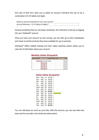 8
One part of their form asks you to select an account nickname this has to be a
combination of 5-10 letters and digits.
Choose something that you will easily remember, this nickname is the key to logging
into your Clickbank®
account.
Once you have your account up and running, you can then go to their marketplace
and check out all the products they have available for you to promote.
Clickbank®
Offers reliable tracking and their useful reporting section allows you to
view lots of information about your account.
You can drill down as much as you’d like. With this account, you can see there has
been just the one sale in the whole two week period.
 
