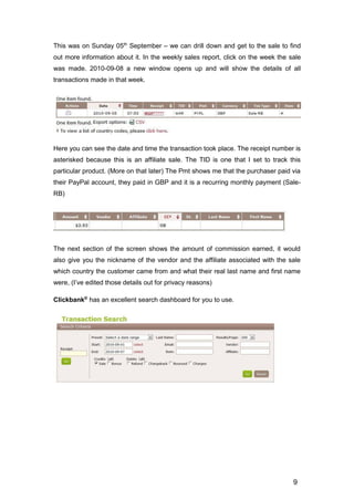 9
This was on Sunday 05th
September – we can drill down and get to the sale to find
out more information about it. In the weekly sales report, click on the week the sale
was made. 2010-09-08 a new window opens up and will show the details of all
transactions made in that week.
Here you can see the date and time the transaction took place. The receipt number is
asterisked because this is an affiliate sale. The TID is one that I set to track this
particular product. (More on that later) The Pmt shows me that the purchaser paid via
their PayPal account, they paid in GBP and it is a recurring monthly payment (Sale-
RB)
The next section of the screen shows the amount of commission earned, it would
also give you the nickname of the vendor and the affiliate associated with the sale
which country the customer came from and what their real last name and first name
were, (I’ve edited those details out for privacy reasons)
Clickbank®
has an excellent search dashboard for you to use.
 