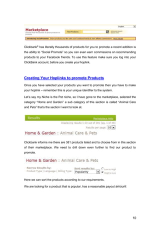 10
Clickbank®
has literally thousands of products for you to promote a recent addition is
the ability to “Social Promote” so you can even earn commissions on recommending
products to your Facebook friends. To use this feature make sure you log into your
ClickBank account, before you create your hoplink.
Creating Your Hoplinks to promote Products
Once you have selected your products you want to promote then you have to make
your hoplink – remember this is your unique identifier to the system.
Let’s say my Niche is the Pet niche, so I have gone to the marketplace, selected the
category “Home and Garden” a sub category of this section is called “Animal Care
and Pets” that’s the section I want to look at.
Clickbank informs me there are 381 products listed and to choose from in this section
of their marketplace. We need to drill down even further to find our product to
promote.
Here we can sort the products according to our requirements.
We are looking for a product that is popular, has a reasonable payout amount
 