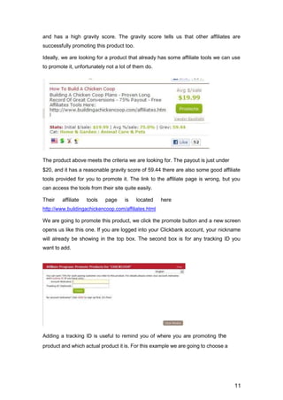 11
and has a high gravity score. The gravity score tells us that other affiliates are
successfully promoting this product too.
Ideally, we are looking for a product that already has some affiliate tools we can use
to promote it, unfortunately not a lot of them do.
The product above meets the criteria we are looking for. The payout is just under
$20, and it has a reasonable gravity score of 59.44 there are also some good affiliate
tools provided for you to promote it. The link to the affiliate page is wrong, but you
can access the tools from their site quite easily.
Their affiliate tools page is located here
http://www.buildingachickencoop.com/affiliates.html
We are going to promote this product, we click the promote button and a new screen
opens us like this one. If you are logged into your Clickbank account, your nickname
will already be showing in the top box. The second box is for any tracking ID you
want to add.
Adding a tracking ID is useful to remind you of where you are promoting the
product and which actual product it is. For this example we are going to choose a
 