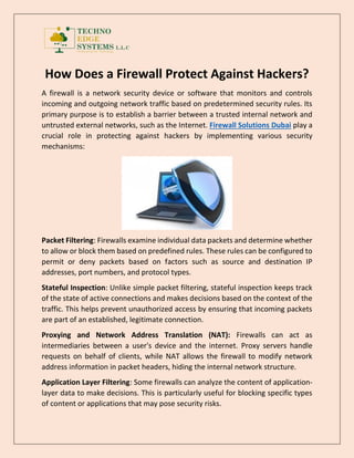 How Does a Firewall Protect Against Hackers?
A firewall is a network security device or software that monitors and controls
incoming and outgoing network traffic based on predetermined security rules. Its
primary purpose is to establish a barrier between a trusted internal network and
untrusted external networks, such as the Internet. Firewall Solutions Dubai play a
crucial role in protecting against hackers by implementing various security
mechanisms:
Packet Filtering: Firewalls examine individual data packets and determine whether
to allow or block them based on predefined rules. These rules can be configured to
permit or deny packets based on factors such as source and destination IP
addresses, port numbers, and protocol types.
Stateful Inspection: Unlike simple packet filtering, stateful inspection keeps track
of the state of active connections and makes decisions based on the context of the
traffic. This helps prevent unauthorized access by ensuring that incoming packets
are part of an established, legitimate connection.
Proxying and Network Address Translation (NAT): Firewalls can act as
intermediaries between a user's device and the internet. Proxy servers handle
requests on behalf of clients, while NAT allows the firewall to modify network
address information in packet headers, hiding the internal network structure.
Application Layer Filtering: Some firewalls can analyze the content of application-
layer data to make decisions. This is particularly useful for blocking specific types
of content or applications that may pose security risks.
 