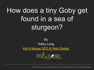 How does a tiny Goby get
   found in a sea of
      sturgeon?
                 By
             Kathy Long
    Kat & Mouse SEO & Web Design




         Kat & Mouse | katandmouse.com | facebook.com/katandmouseo
 