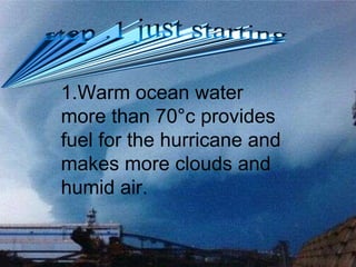 1.Warm ocean water more than 70 ° c provides fuel for the hurricane and makes more clouds and humid air. step .1 just starting 