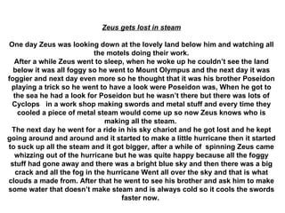 Zeus gets lost in steam One day Zeus was looking down at the lovely land below him and watching all the motels doing their work. After a while Zeus went to sleep, when he woke up he couldn’t see the land below it was all foggy so he went to Mount Olympus and the next day it was foggier and next day even more so he thought that it was his brother Poseidon playing a trick so he went to have a look were Poseidon was, When he got to the sea he had a look for Poseidon but he wasn’t there but there was lots of Cyclops  in a work shop making swords and metal stuff and every time they cooled a piece of metal steam would come up so now Zeus knows who is making all the steam.  The next day he went for a ride in his sky chariot and he got lost and he kept going around and around and it started to make a little hurricane then it started to suck up all the steam and it got bigger, after a while of  spinning Zeus came whizzing out of the hurricane but he was quite happy because all the foggy stuff had gone away and there was a bright blue sky and then there was a big crack and all the fog in the hurricane Went all over the sky and that is what clouds a made from. After that he went to see his brother and ask him to make some water that doesn’t make steam and is always cold so it cools the swords faster now.   