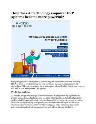 How does AI technology empower ERP
systems become more powerful?
Integrating artificial intelligence (AI) technology with enterprise resource planning
(ERP) systems is revolutionizing the way businesses manage their operations. AI
strengthens ERP systems, making them more powerful and flexible. In this blog post, we
will look at how AI improves ERP systems.
Predictive analytics
AI-based ERP systems leverage historical data and machine learning algorithms to
predict trends, demand patterns, and potential future problems. Benefits of predictive
analytics in ERP systems include: Improved demand forecasting: Accurate forecasting
allows for better inventory management and reduces overstocking or out-of-stock
situations. Improve sales and revenue forecasting: AI helps businesses make data-
driven decisions about pricing, promotions, and sales strategies. Predictive
 