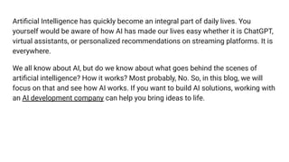 Artiﬁcial Intelligence has quickly become an integral part of daily lives. You
yourself would be aware of how AI has made our lives easy whether it is ChatGPT,
virtual assistants, or personalized recommendations on streaming platforms. It is
everywhere.
We all know about AI, but do we know about what goes behind the scenes of
artiﬁcial intelligence? How it works? Most probably, No. So, in this blog, we will
focus on that and see how AI works. If you want to build AI solutions, working with
an AI development company can help you bring ideas to life.
 