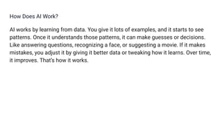 How Does AI Work?
AI works by learning from data. You give it lots of examples, and it starts to see
patterns. Once it understands those patterns, it can make guesses or decisions.
Like answering questions, recognizing a face, or suggesting a movie. If it makes
mistakes, you adjust it by giving it better data or tweaking how it learns. Over time,
it improves. That’s how it works.
 